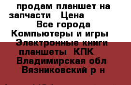 продам планшет на запчасти › Цена ­ 1 000 - Все города Компьютеры и игры » Электронные книги, планшеты, КПК   . Владимирская обл.,Вязниковский р-н